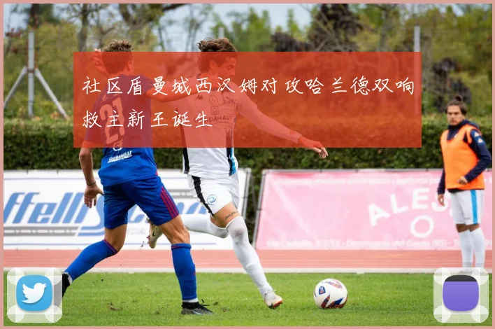 社区盾曼城西汉姆对攻哈兰德双响救主新王诞生
