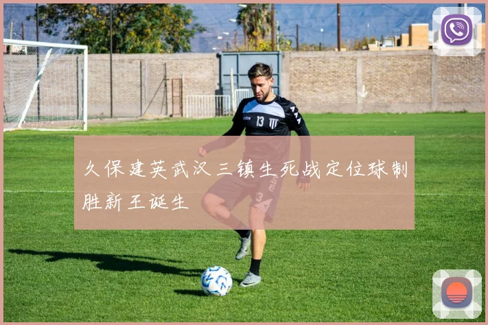 久保建英武汉三镇生死战定位球制胜新王诞生