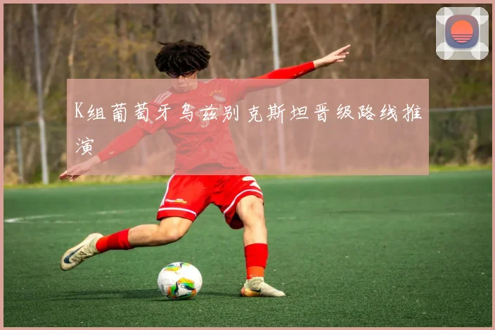 K组葡萄牙乌兹别克斯坦晋级路线推演