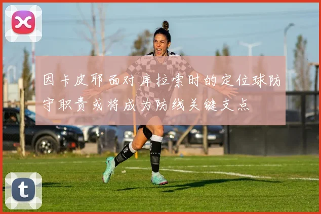 因卡皮耶面对库拉索时的定位球防守职责或将成为防线关键支点