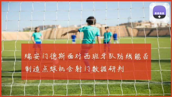瑞安门德斯面对西班牙队防线能否制造点球机会射门数据研判