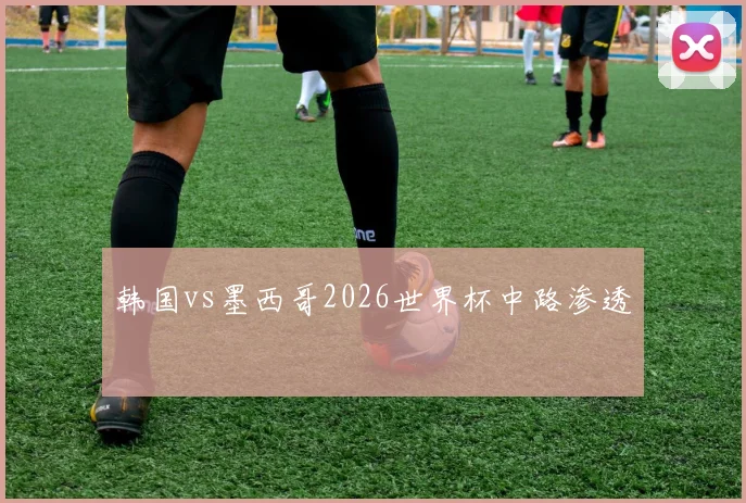 韩国vs墨西哥2026世界杯中路渗透