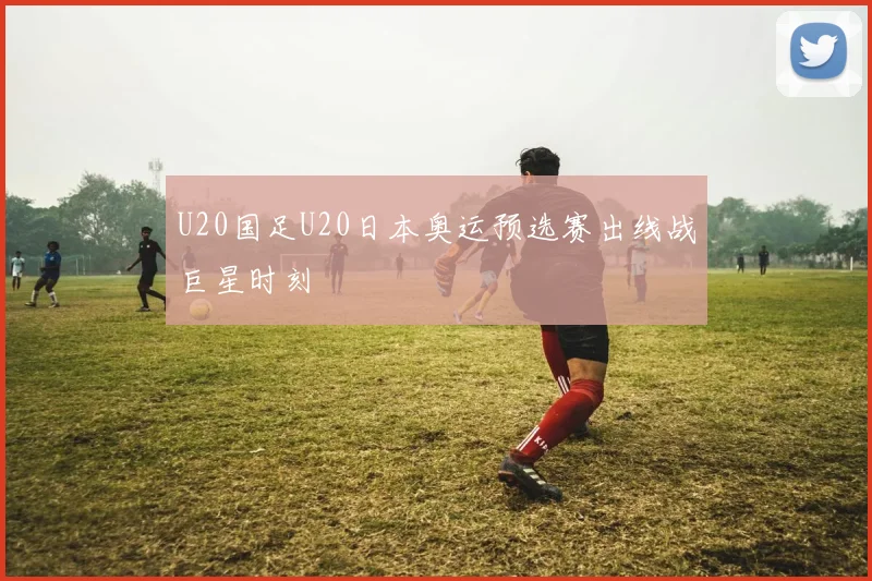 U20国足U20日本奥运预选赛出线战巨星时刻