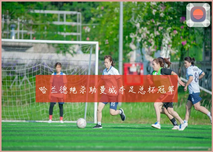 哈兰德绝杀助曼城夺足总杯冠军