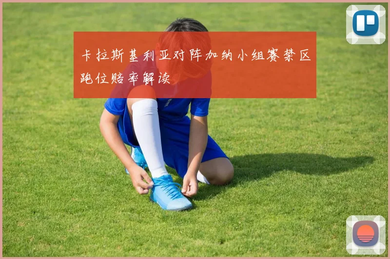 卡拉斯基利亚对阵加纳小组赛禁区跑位赔率解读