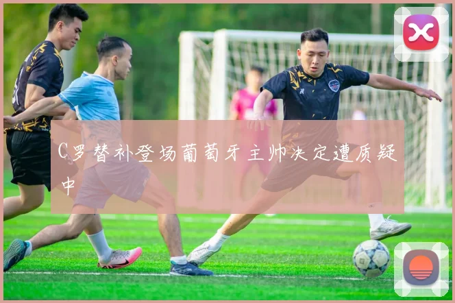 C罗替补登场葡萄牙主帅决定遭质疑中