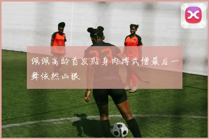 佩佩高龄首发贴身肉搏武僧最后一舞依然凶狠