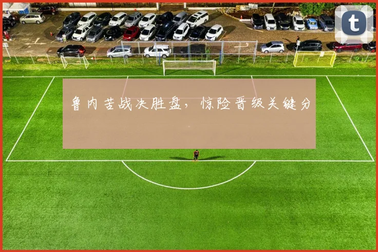 鲁内苦战决胜盘，惊险晋级关键分