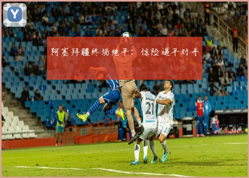 阿塞拜疆终场绝平：惊险逼平对手