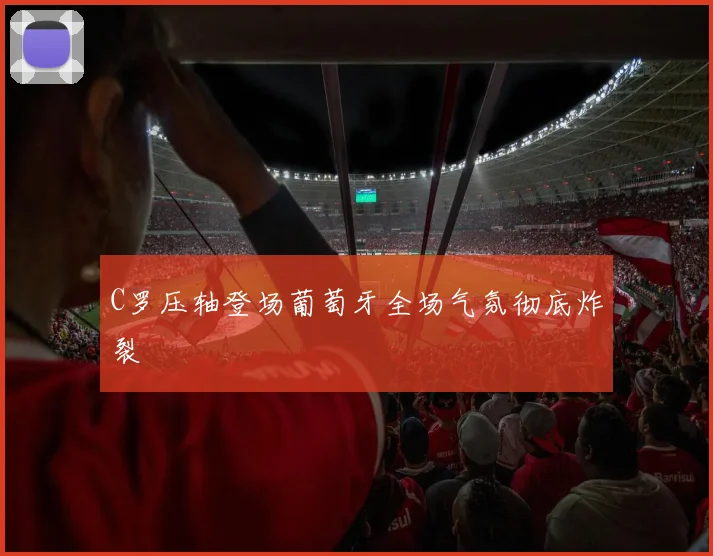 C罗压轴登场葡萄牙全场气氛彻底炸裂