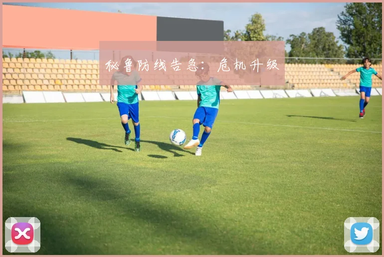 秘鲁防线告急:危机升级
