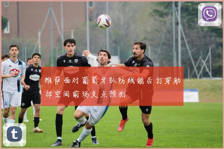 维萨面对葡萄牙队防线能否打穿肋部空间前场支点预测