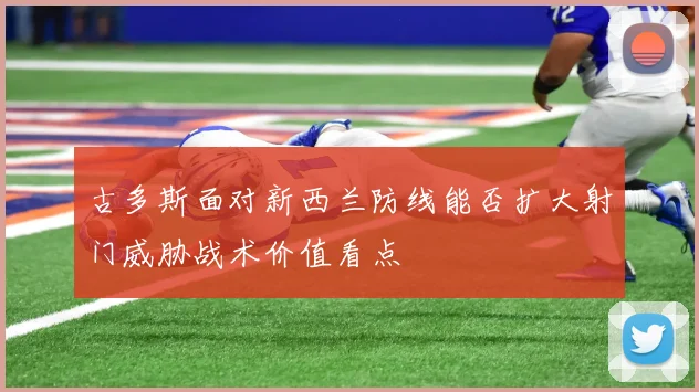 古多斯面对新西兰防线能否扩大射门威胁战术价值看点