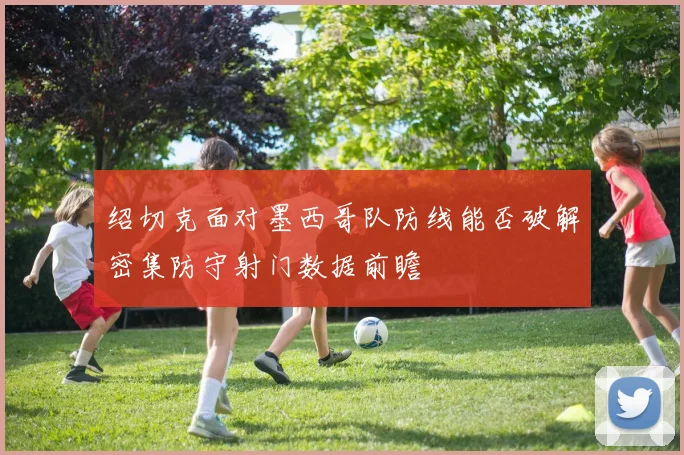 绍切克面对墨西哥队防线能否破解密集防守射门数据前瞻