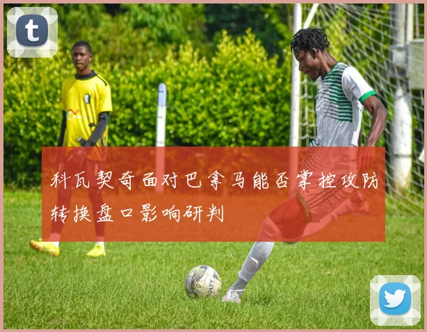 科瓦契奇面对巴拿马能否掌控攻防转换盘口影响研判