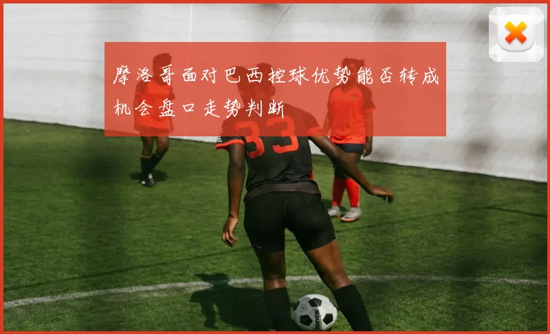 摩洛哥面对巴西控球优势能否转成机会盘口走势判断