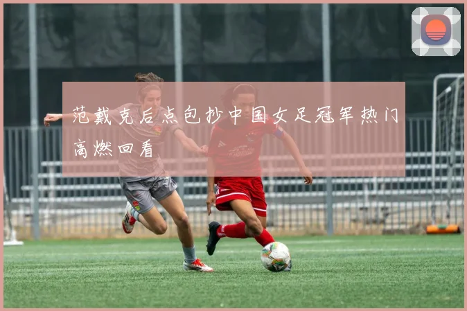 范戴克后点包抄中国女足冠军热门高燃回看