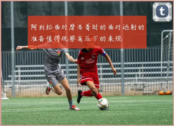 阿利松面对摩洛哥时的面对远射的准备值得观察高压下的表现