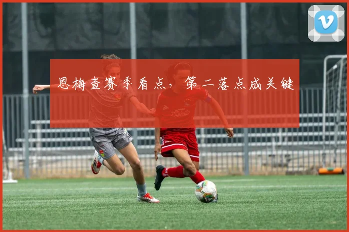 恩梅查赛季看点，第二落点成关键