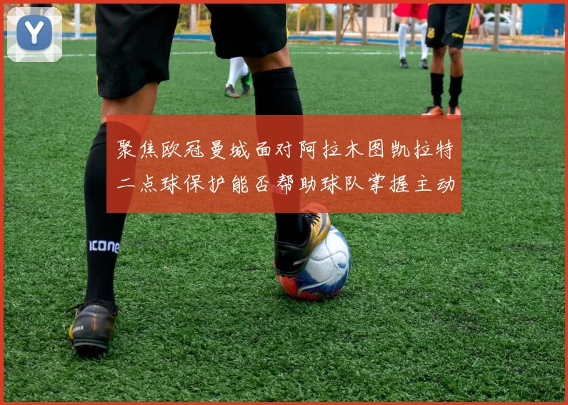 聚焦欧冠曼城面对阿拉木图凯拉特二点球保护能否帮助球队掌握主动