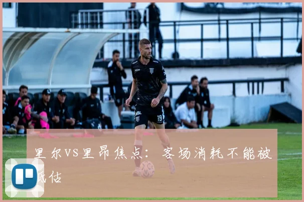 里尔vs里昂焦点：客场消耗不能被低估