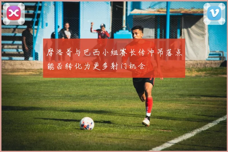 摩洛哥与巴西小组赛长传冲吊落点能否转化为更多射门机会