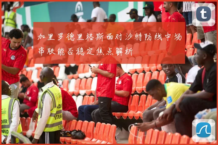 加里罗德里格斯面对沙特防线中场串联能否稳定焦点解析