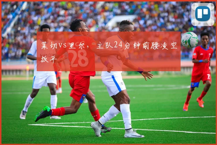 莱切vs里尔，主队24分钟前腰凌空扳平