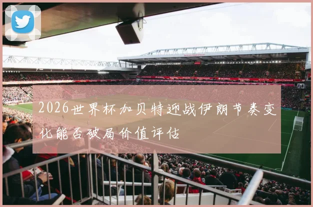 2026世界杯加贝特迎战伊朗节奏变化能否破局价值评估