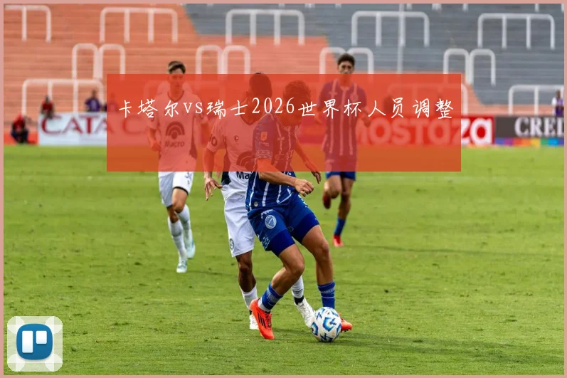 卡塔尔vs瑞士2026世界杯人员调整