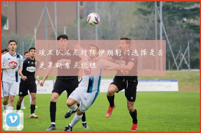 埃及队汉尼对阵伊朗射门选择是否更果断看点梳理