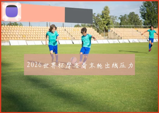 2026世界杯摩洛哥末轮出线压力