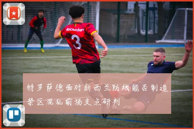 特罗萨德面对新西兰防线能否制造禁区混乱前场支点研判