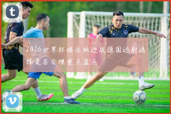 2026世界杯福法纳迎战德国远射选择是否合理重点盘点