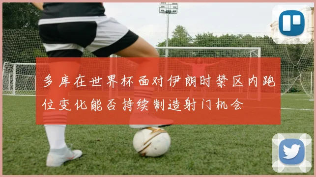 多库在世界杯面对伊朗时禁区内跑位变化能否持续制造射门机会