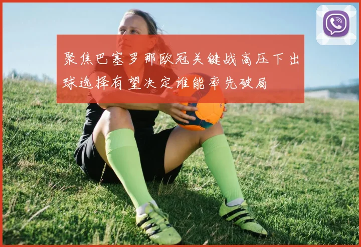 聚焦巴塞罗那欧冠关键战高压下出球选择有望决定谁能率先破局