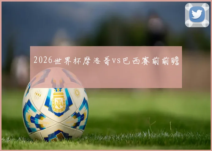2026世界杯摩洛哥vs巴西赛前前瞻