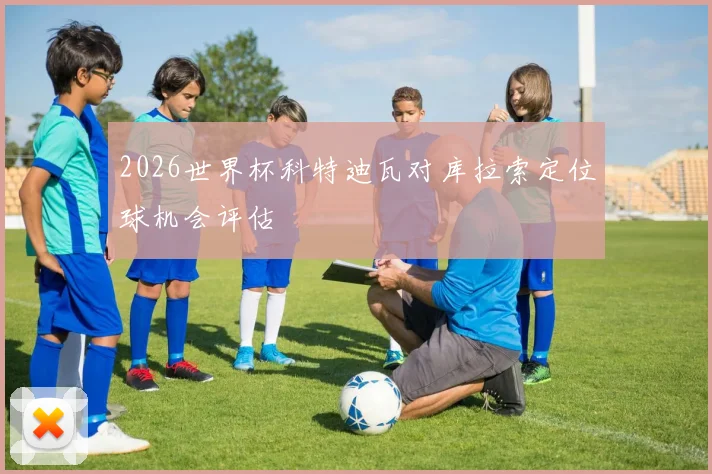 2026世界杯科特迪瓦对库拉索定位球机会评估