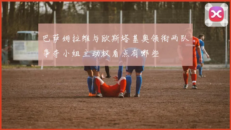 巴萨姆拉维与欧斯塔基奥领衔两队争夺小组主动权看点有哪些