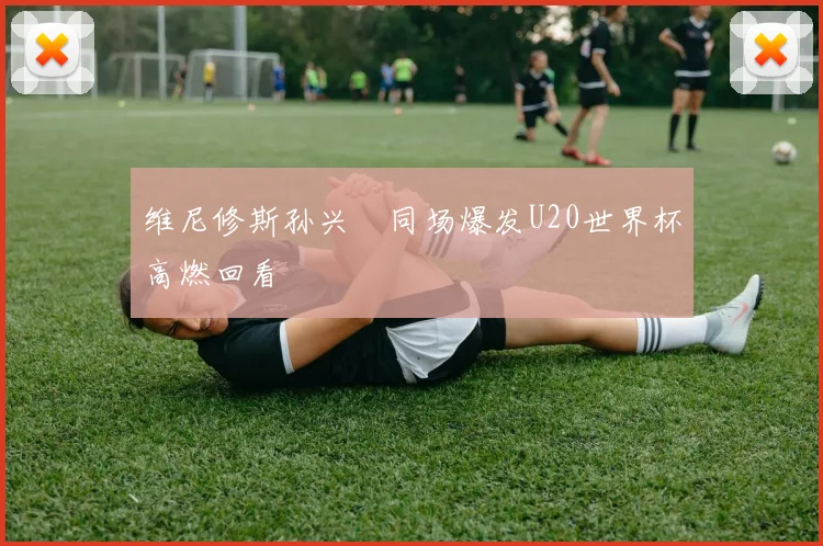 维尼修斯孙兴慜同场爆发U20世界杯高燃回看
