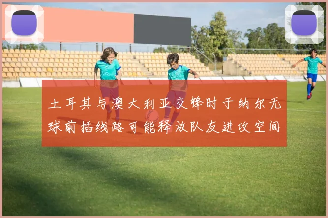 土耳其与澳大利亚交锋时于纳尔无球前插线路可能释放队友进攻空间