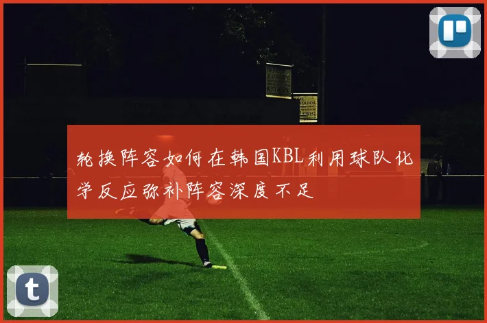 轮换阵容如何在韩国KBL利用球队化学反应弥补阵容深度不足