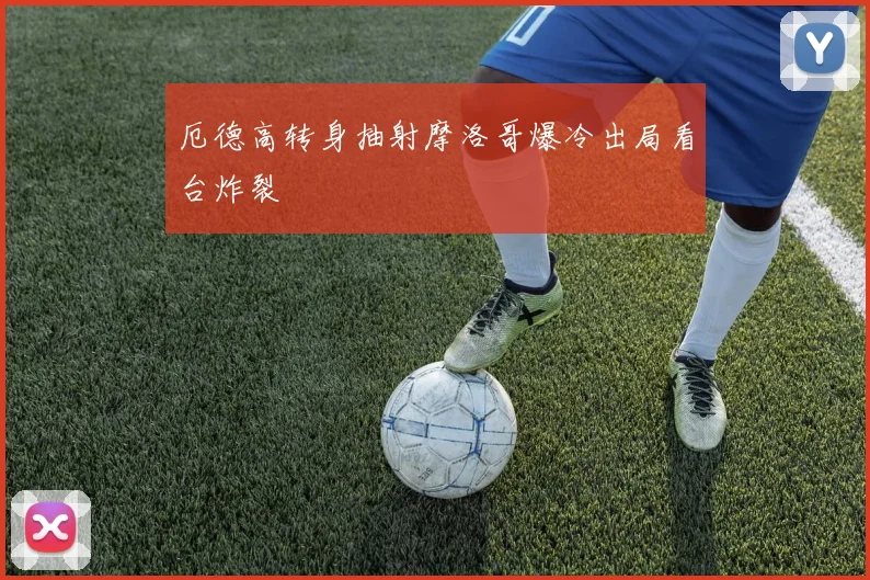 厄德高转身抽射摩洛哥爆冷出局看台炸裂